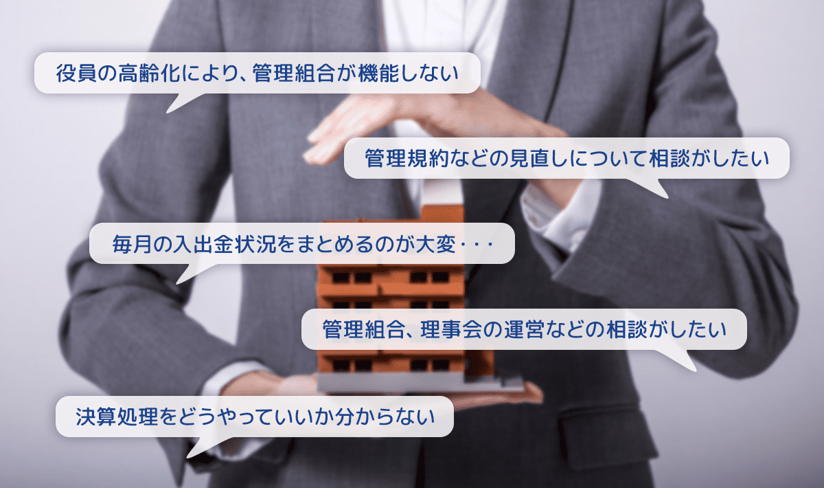 役員の高齢化により、管理組合が機能しない。理事会の運営がうまくいかない。管理規約などの見直しについて相談がしたい。毎月の入出金状況をまとめるのが大変・・・。管理組合、理事会の運営などの相談がしたい。決算処理をどうやっていいか分からない。