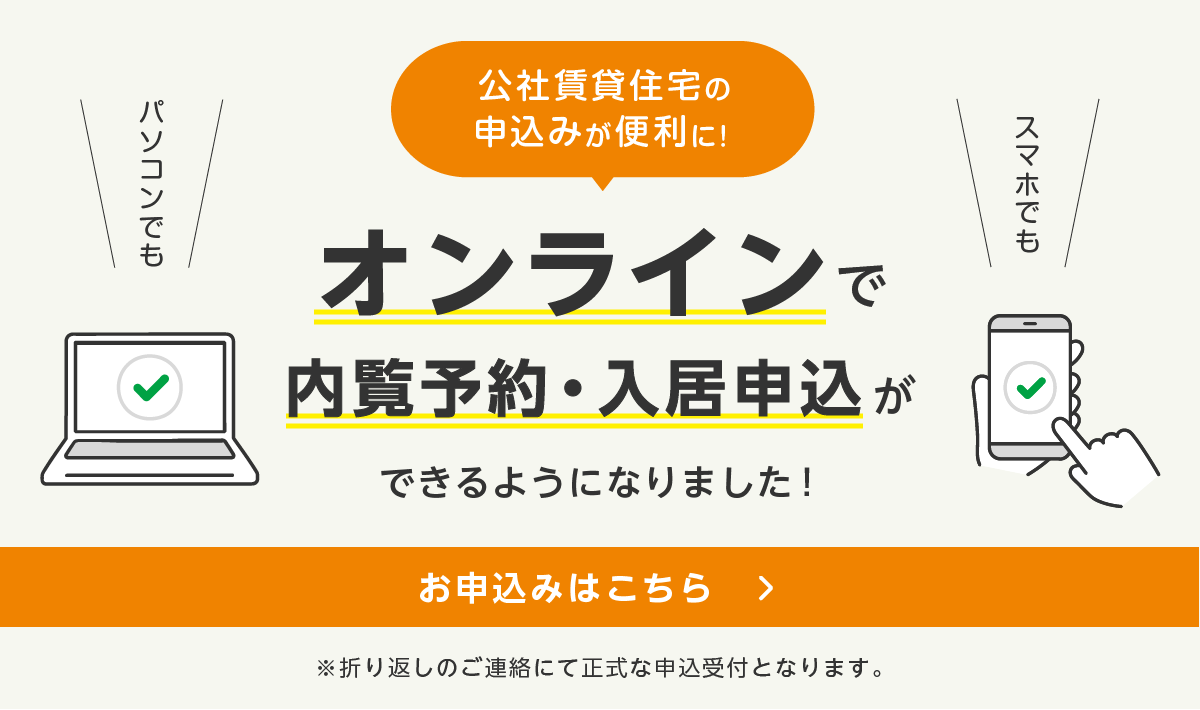 パソコンでも スマホでも 公社賃貸住宅の申込みが便利に！ オンラインで内覧予約・入居申込ができるようになりました！ お申込みはこちら ※折り返しのご連絡にて正式な申込受付となります。